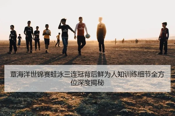 覃海洋世锦赛蛙泳三连冠背后鲜为人知训练细节全方位深度揭秘